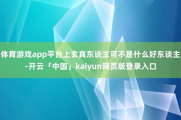 体育游戏app平台上玄真东谈主可不是什么好东谈主-开云「中国」kaiyun网页版登录入口