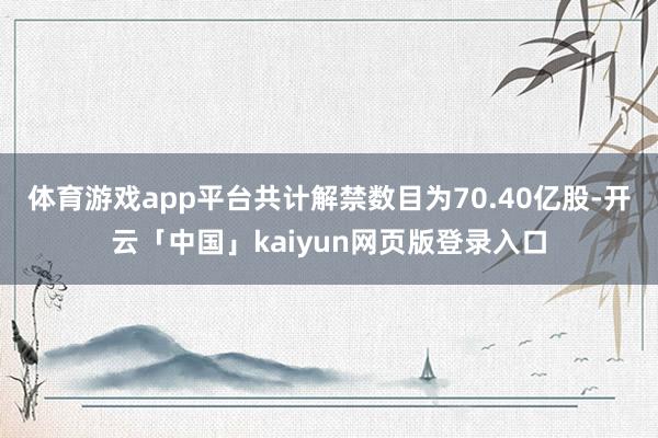 体育游戏app平台共计解禁数目为70.40亿股-开云「中国」kaiyun网页版登录入口