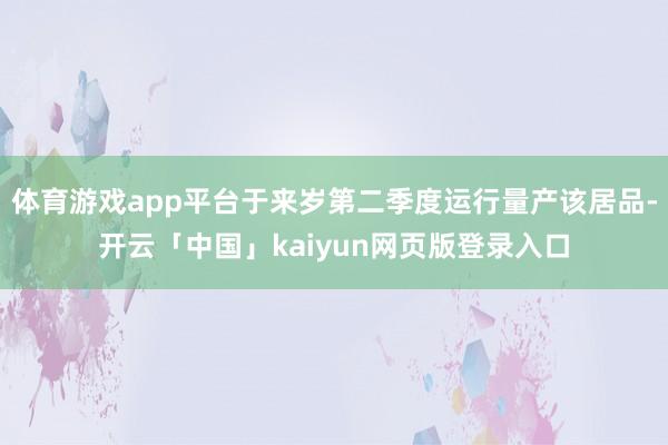 体育游戏app平台于来岁第二季度运行量产该居品-开云「中国」kaiyun网页版登录入口