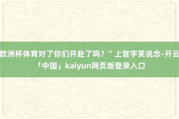 欧洲杯体育对了你们开赴了吗？”上官宇笑说念-开云「中国」kaiyun网页版登录入口