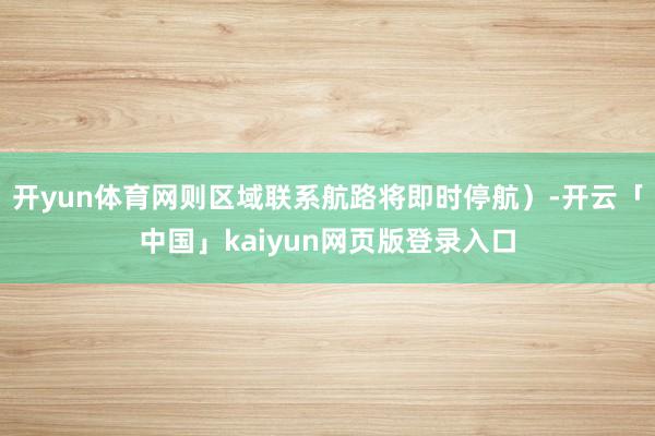 开yun体育网则区域联系航路将即时停航）-开云「中国」kaiyun网页版登录入口