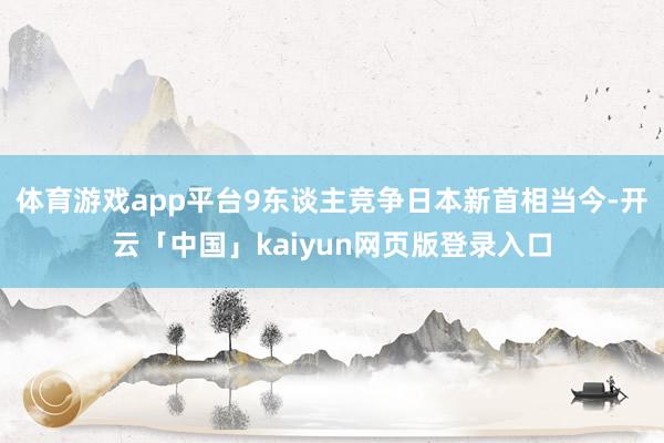 体育游戏app平台9东谈主竞争日本新首相当今-开云「中国」kaiyun网页版登录入口