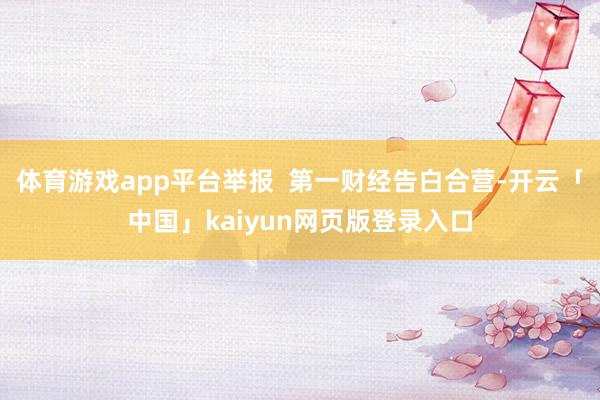 体育游戏app平台举报  第一财经告白合营-开云「中国」kaiyun网页版登录入口