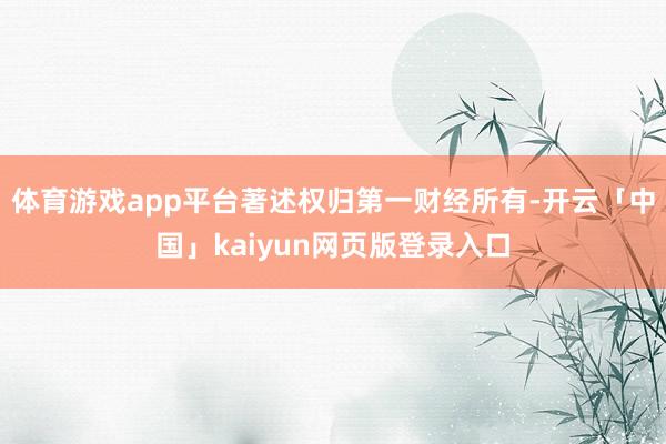 体育游戏app平台著述权归第一财经所有-开云「中国」kaiyun网页版登录入口