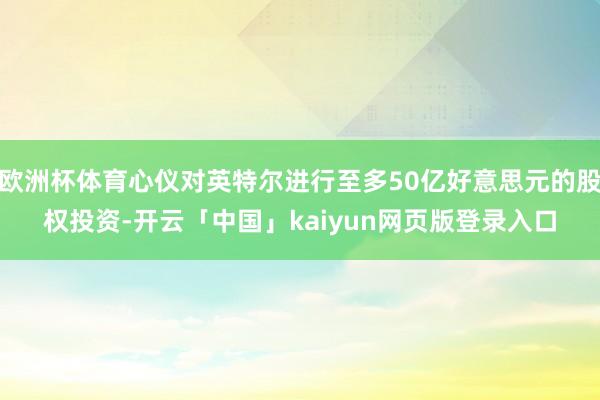 欧洲杯体育心仪对英特尔进行至多50亿好意思元的股权投资-开云「中国」kaiyun网页版登录入口