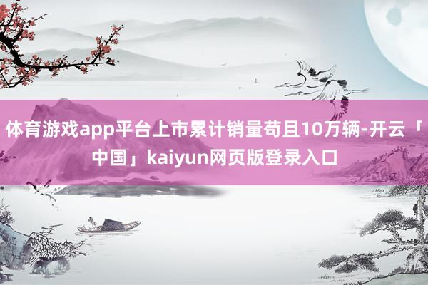 体育游戏app平台上市累计销量苟且10万辆-开云「中国」kaiyun网页版登录入口