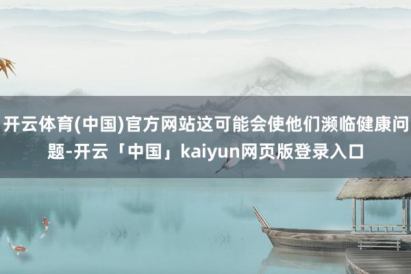 开云体育(中国)官方网站这可能会使他们濒临健康问题-开云「中国」kaiyun网页版登录入口