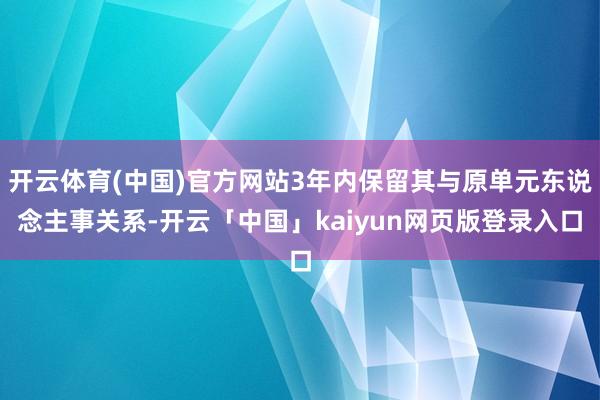 开云体育(中国)官方网站3年内保留其与原单元东说念主事关系-开云「中国」kaiyun网页版登录入口