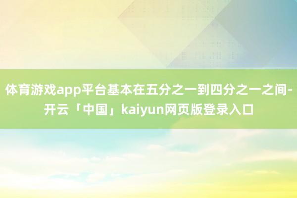 体育游戏app平台基本在五分之一到四分之一之间-开云「中国」kaiyun网页版登录入口