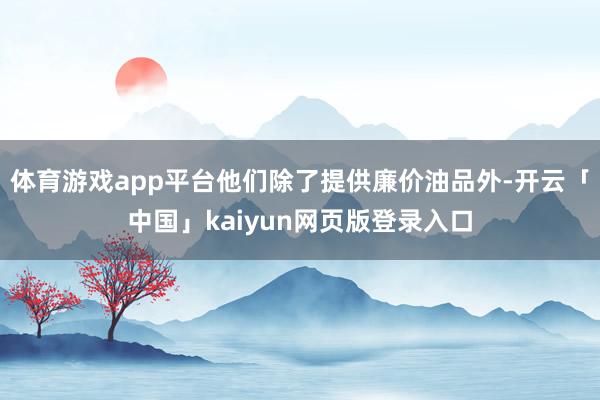 体育游戏app平台他们除了提供廉价油品外-开云「中国」kaiyun网页版登录入口