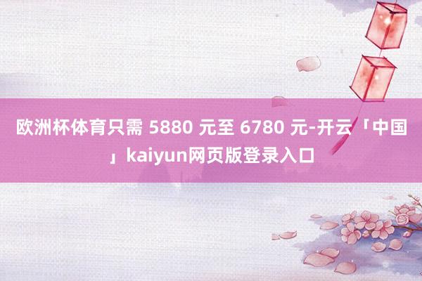 欧洲杯体育只需 5880 元至 6780 元-开云「中国」kaiyun网页版登录入口