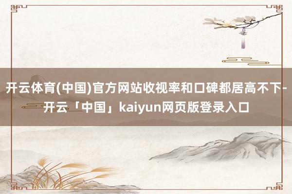 开云体育(中国)官方网站收视率和口碑都居高不下-开云「中国」kaiyun网页版登录入口