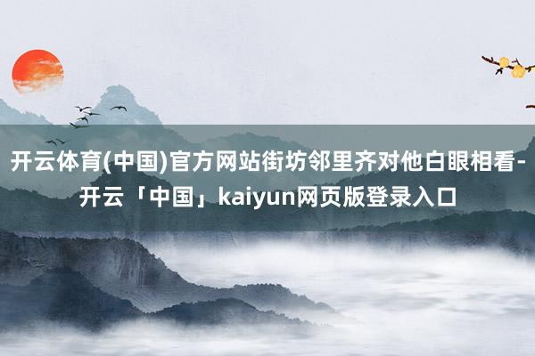 开云体育(中国)官方网站街坊邻里齐对他白眼相看-开云「中国」kaiyun网页版登录入口