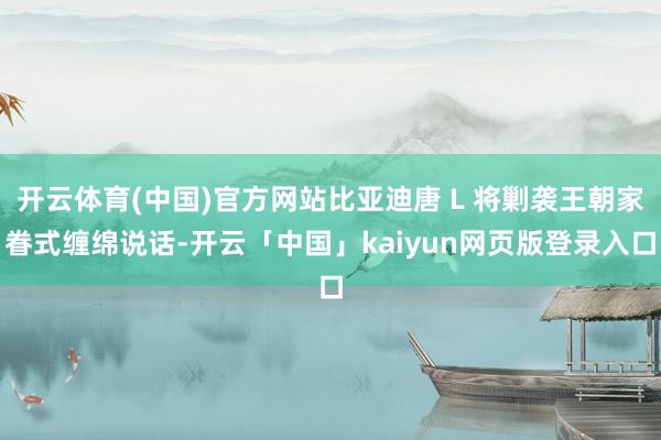 开云体育(中国)官方网站比亚迪唐 L 将剿袭王朝家眷式缠绵说话-开云「中国」kaiyun网页版登录入口