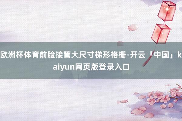 欧洲杯体育前脸接管大尺寸梯形格栅-开云「中国」kaiyun网页版登录入口