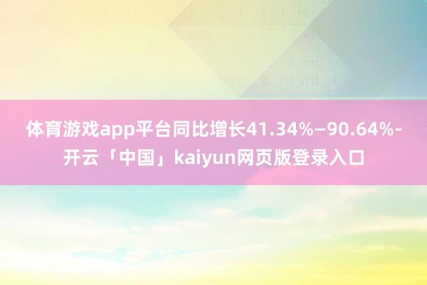 体育游戏app平台同比增长41.34%—90.64%-开云「中国」kaiyun网页版登录入口