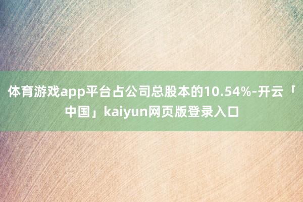 体育游戏app平台占公司总股本的10.54%-开云「中国」kaiyun网页版登录入口