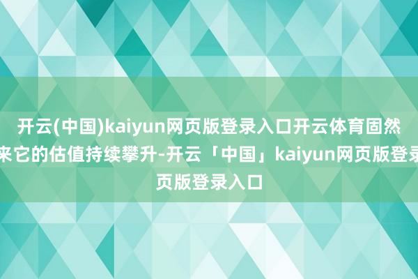 开云(中国)kaiyun网页版登录入口开云体育固然连年来它的估值持续攀升-开云「中国」kaiyun网页版登录入口