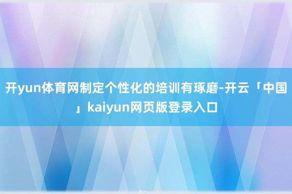 开yun体育网制定个性化的培训有琢磨-开云「中国」kaiyun网页版登录入口