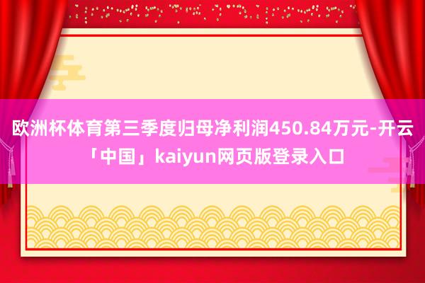 欧洲杯体育第三季度归母净利润450.84万元-开云「中国」kaiyun网页版登录入口