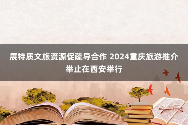 展特质文旅资源促疏导合作 2024重庆旅游推介举止在西安举行