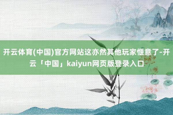 开云体育(中国)官方网站这亦然其他玩家惬意了-开云「中国」kaiyun网页版登录入口