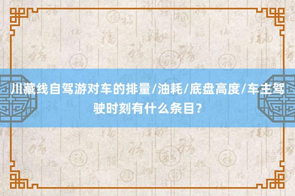 川藏线自驾游对车的排量/油耗/底盘高度/车主驾驶时刻有什么条目？