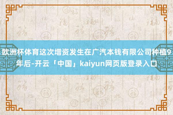 欧洲杯体育这次增资发生在广汽本钱有限公司种植9年后-开云「中国」kaiyun网页版登录入口