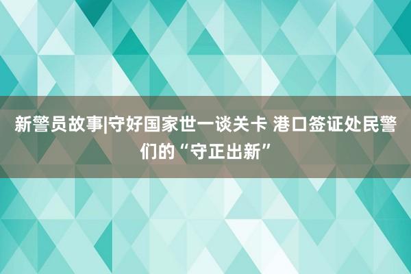 新警员故事|守好国家世一谈关卡 港口签证处民警们的“守正出新”