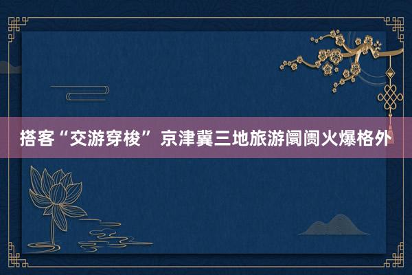 搭客“交游穿梭” 京津冀三地旅游阛阓火爆格外