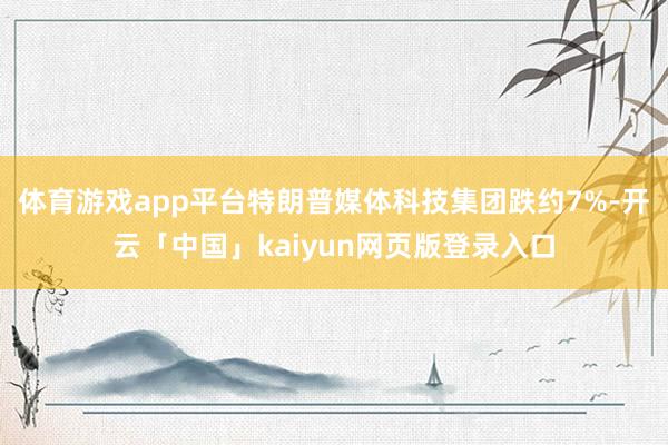 体育游戏app平台特朗普媒体科技集团跌约7%-开云「中国」kaiyun网页版登录入口