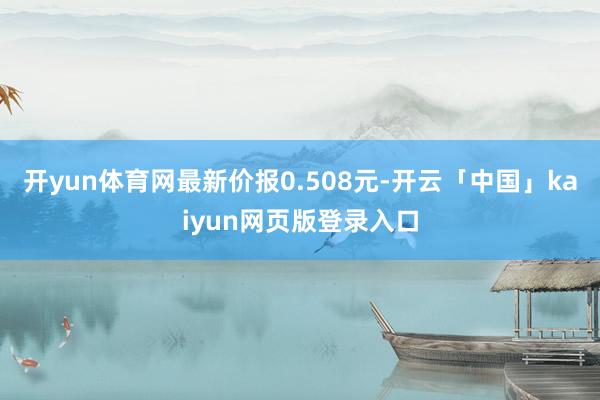 开yun体育网最新价报0.508元-开云「中国」kaiyun网页版登录入口