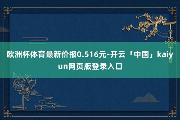 欧洲杯体育最新价报0.516元-开云「中国」kaiyun网页版登录入口