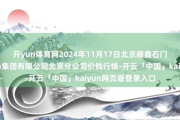 开yun体育网2024年11月17日北京顺鑫石门外洋农产物批发商场集团有限公司北京分公司价钱行情-开云「中国」kaiyun网页版登录入口