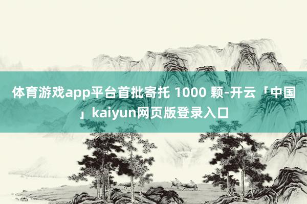 体育游戏app平台首批寄托 1000 颗-开云「中国」kaiyun网页版登录入口