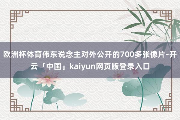 欧洲杯体育伟东说念主对外公开的700多张像片-开云「中国」kaiyun网页版登录入口