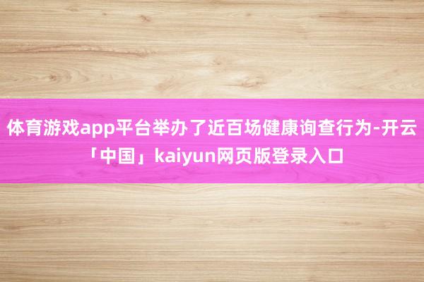 体育游戏app平台举办了近百场健康询查行为-开云「中国」kaiyun网页版登录入口